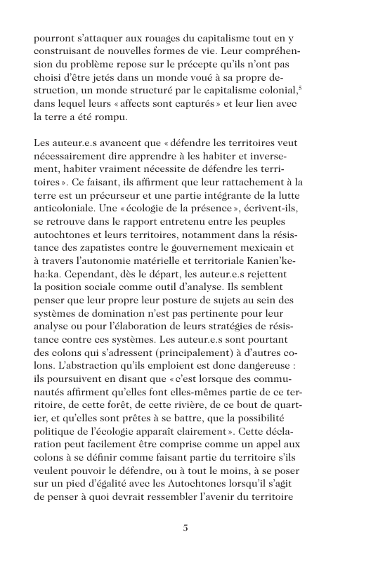pourront s’attaquer aux rouages du capitalisme tout en y construisant de nouvelles formes de vie. Leur compréhen- sion du probleme repose sur le précepte quils n’ont pas choisi détre jetés dans un monde voué & sa propre de- struction, un monde structuré par le capitalisme colonial dans lequel leurs <affects sont capturés » et leur lien avee la terre a 6té rompu. Les auteur.e.s avancent que « défendre les territoires veut nécessairement dire apprendre 2 les habiter et invers ment, habiter vraiment nécessite de défendre les terri- affirment que leur rattachement a la terre est un préeurseur et une partie intégrante de la lutte anticoloniale. Une « Geologie de la présence », éeriventils, se retrouve dans le rapport entretenu entre les peuples autochtones et leurs territoires, notamment dans la résis tance des zapatistes contre le gouvernement mexicain et a travers I’autonomie matérielle et territoriale Kanien’k hatka. Cependant, des le départ, les auteur.c.s rejettent la position sociale comme outil d’analyse. Ils semblent penser que leur propre leur posture de sujets au sein de systemes de domination n’est pas pertinente pour leur analyse ou pour Iélaboration de leurs stratégies de résis tance contre ces systémes. Les auteur.e.s sont pourtant des colons qui s’adressent (prineipalement) a d’autres co- Labstraction quils emploient vent en disant que «c’est lorsque des commu- ritoire, de cette forét, de cette riviere, de ce bout de quart- ier, et quelles sont prétes a se batire, que la possibilité politique de I’écologie apparait clairement». Cette décla- ration peut facilement étre comprise comme un appel aux colons 2 se définir comme faisant partie du territoire s’ veulent pouvoir le défendre, ou tout le moins, se poser sur un pied d’égalité avee les Autochtones lorsqu’il s’agit de penser & quoi devrait ressembler lavenir du territoire